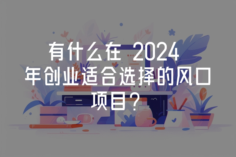 有什么在 2024 年創(chuàng)業(yè)適合選擇的風(fēng)口項(xiàng)目？